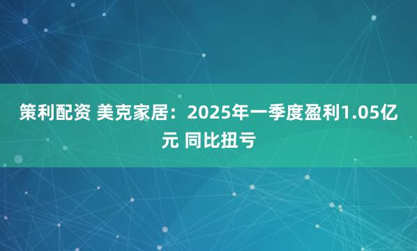 策利配资 美克家居：2025年一季度盈利1.05亿元 同比扭亏