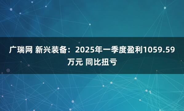 广瑞网 新兴装备：2025年一季度盈利1059.59万元 同比扭亏