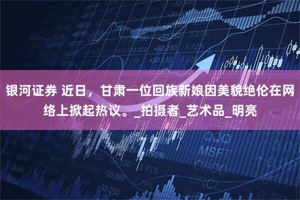 银河证券 近日，甘肃一位回族新娘因美貌绝伦在网络上掀起热议。_拍摄者_艺术品_明亮