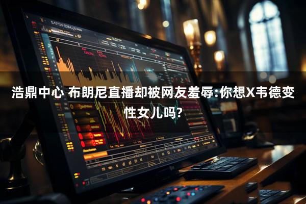 浩鼎中心 布朗尼直播却被网友羞辱:你想X韦德变性女儿吗?