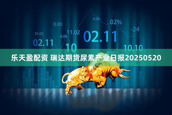 乐天盈配资 瑞达期货尿素产业日报20250520