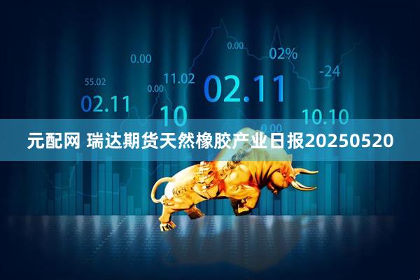 元配网 瑞达期货天然橡胶产业日报20250520