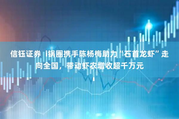 信钰证券  i锅圈携手陈杨梅助力“石首龙虾”走向全国，带动虾农增收超千万元