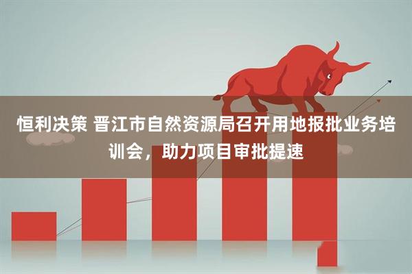恒利决策 晋江市自然资源局召开用地报批业务培训会，助力项目审批提速