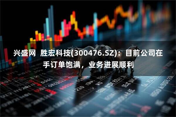 兴盛网  胜宏科技(300476.SZ)：目前公司在手订单饱满，业务进展顺利