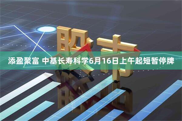添盈聚富 中基长寿科学6月16日上午起短暂停牌