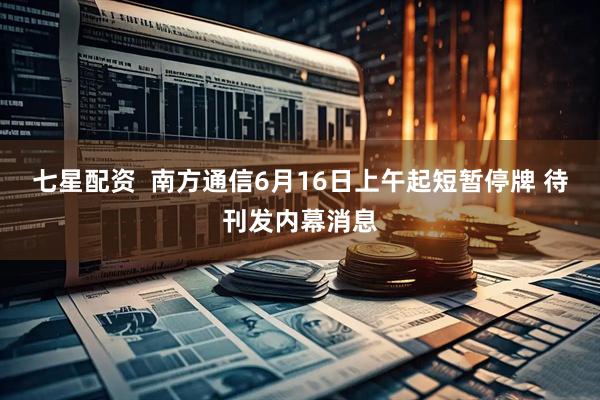 七星配资  南方通信6月16日上午起短暂停牌 待刊发内幕消息