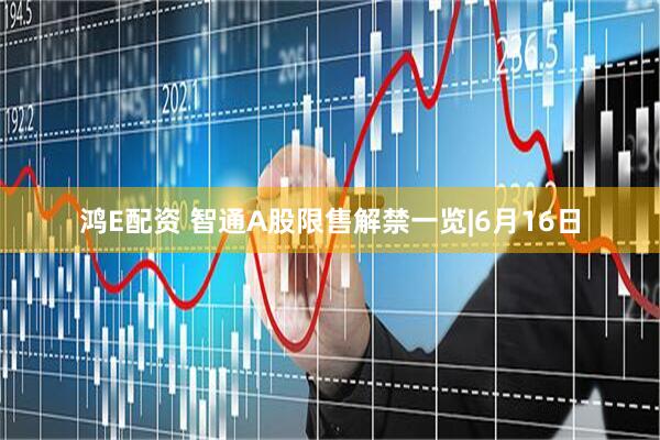 鸿E配资 智通A股限售解禁一览|6月16日