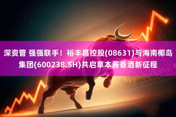 深资管 强强联手！裕丰昌控股(08631)与海南椰岛集团(600238.SH)共启草本酱香酒新征程