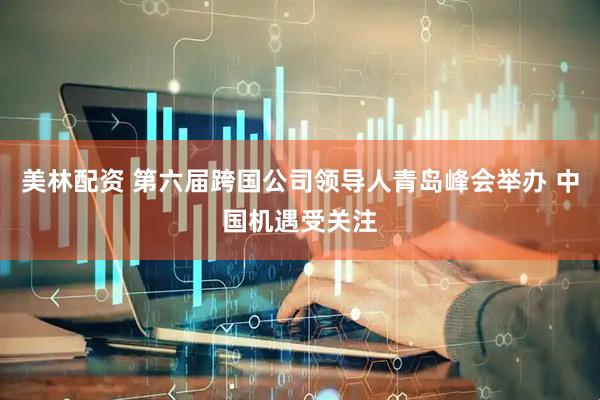 美林配资 第六届跨国公司领导人青岛峰会举办 中国机遇受关注