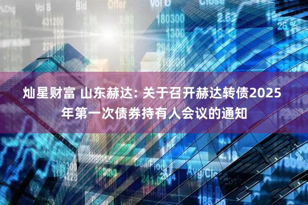 灿星财富 山东赫达: 关于召开赫达转债2025 年第一次债券持有人会议的通知