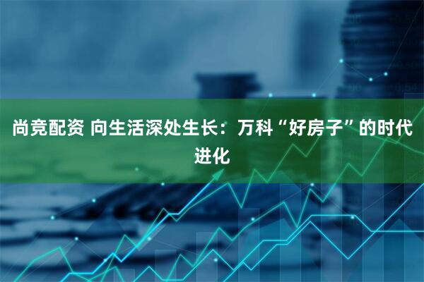 尚竞配资 向生活深处生长：万科“好房子”的时代进化