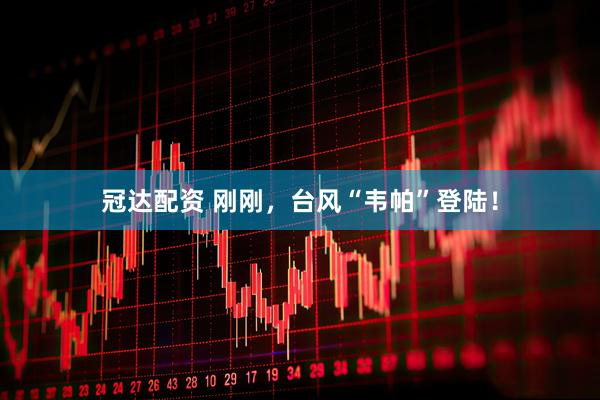 冠达配资 刚刚，台风“韦帕”登陆！