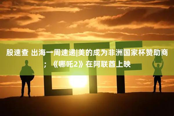 股速查 出海一周速递|美的成为非洲国家杯赞助商；《哪吒2》在阿联酋上映